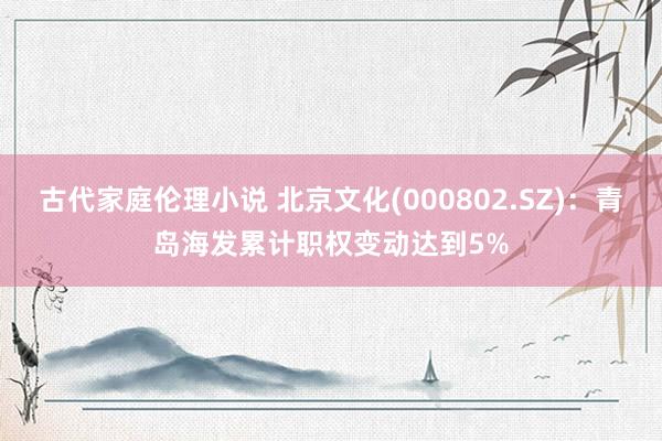 古代家庭伦理小说 北京文化(000802.SZ)：青岛海发累计职权变动达到5%