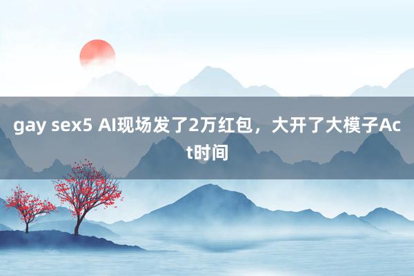 gay sex5 AI现场发了2万红包，大开了大模子Act时间