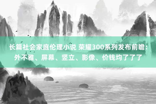 长篇社会家庭伦理小说 荣耀300系列发布前瞻：外不雅、屏幕、竖立、影像、价钱均了了了