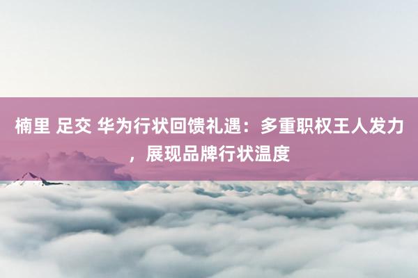 楠里 足交 华为行状回馈礼遇：多重职权王人发力，展现品牌行状温度