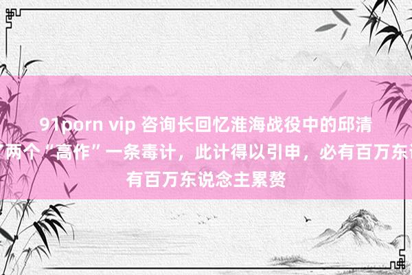 91porn vip 咨询长回忆淮海战役中的邱清泉：思出了两个“高作”一条毒计，此计得以引申，必有百万东说念主累赘