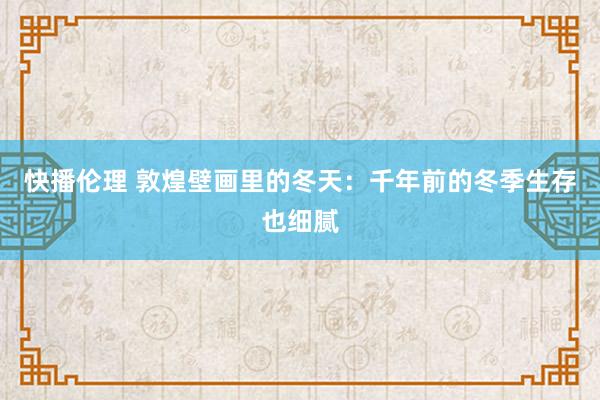快播伦理 敦煌壁画里的冬天：千年前的冬季生存也细腻