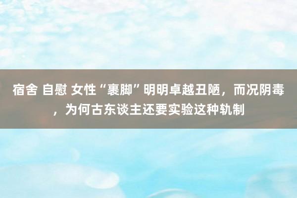 宿舍 自慰 女性“裹脚”明明卓越丑陋，而况阴毒，为何古东谈主还要实验这种轨制