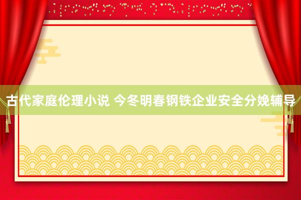 古代家庭伦理小说 今冬明春钢铁企业安全分娩辅导