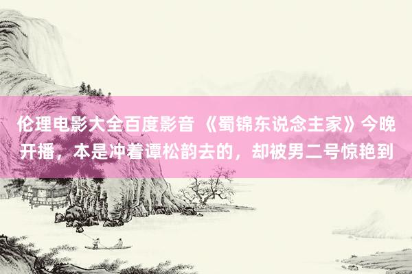 伦理电影大全百度影音 《蜀锦东说念主家》今晚开播，本是冲着谭松韵去的，却被男二号惊艳到