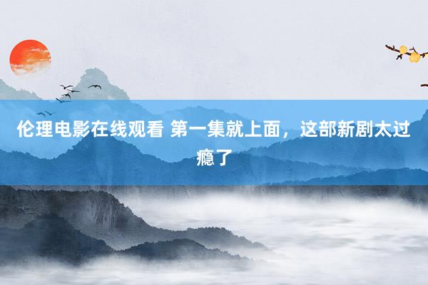 伦理电影在线观看 第一集就上面，这部新剧太过瘾了
