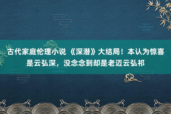 古代家庭伦理小说 《深潜》大结局！本认为惊喜是云弘深，没念念到却是老迈云弘祁