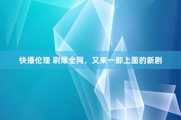 快播伦理 刷爆全网，又来一部上面的新剧