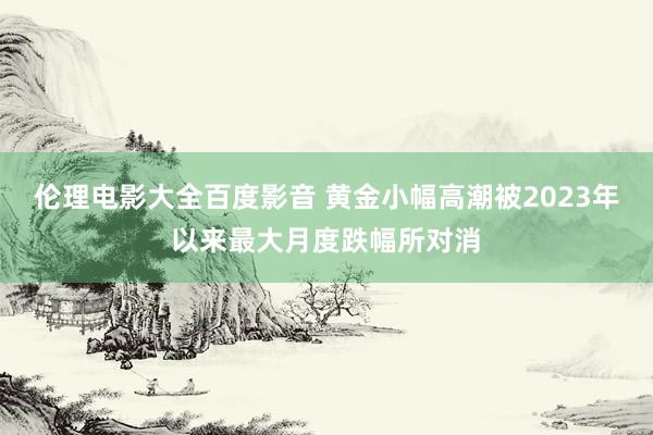 伦理电影大全百度影音 黄金小幅高潮被2023年以来最大月度跌幅所对消