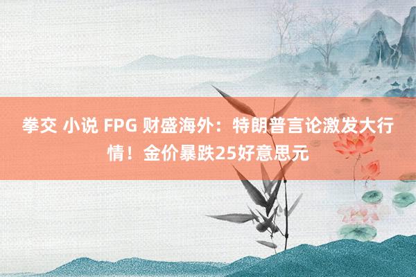 拳交 小说 FPG 财盛海外：特朗普言论激发大行情！金价暴跌25好意思元