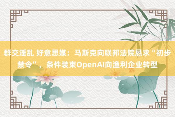 群交淫乱 好意思媒：马斯克向联邦法院恳求“初步禁令”，条件装束OpenAI向渔利企业转型