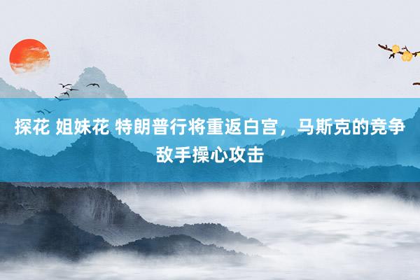 探花 姐妹花 特朗普行将重返白宫，马斯克的竞争敌手操心攻击