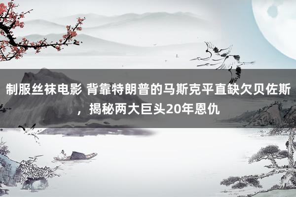 制服丝袜电影 背靠特朗普的马斯克平直缺欠贝佐斯，揭秘两大巨头20年恩仇