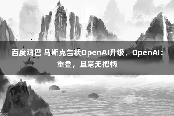 百度鸡巴 马斯克告状OpenAI升级，OpenAI：重叠，且毫无把柄