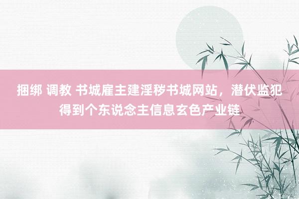 捆绑 调教 书城雇主建淫秽书城网站，潜伏监犯得到个东说念主信息玄色产业链