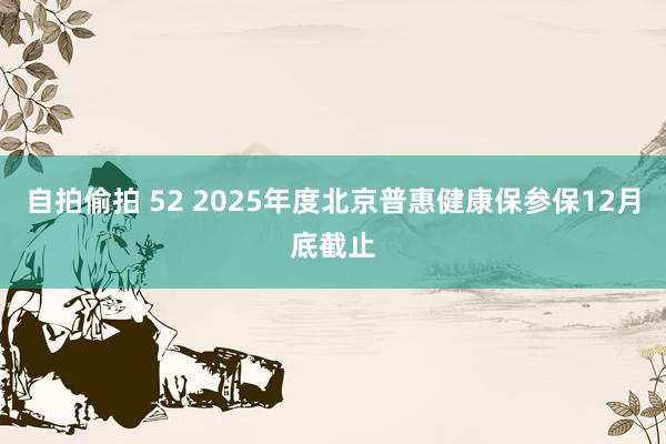 自拍偷拍 52 2025年度北京普惠健康保参保12月底截止