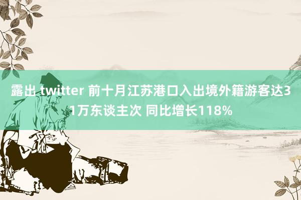 露出 twitter 前十月江苏港口入出境外籍游客达31万东谈主次 同比增长118%