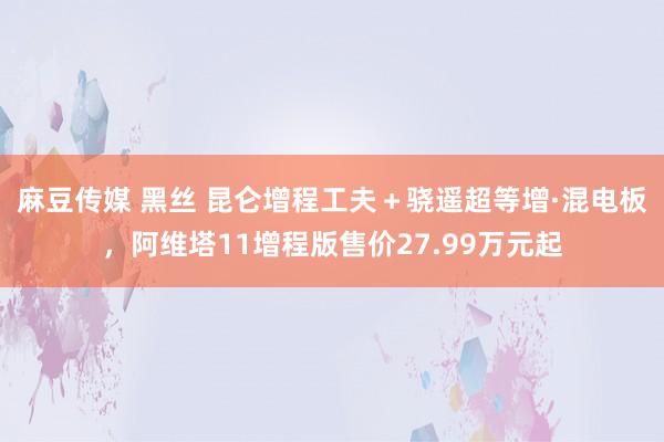 麻豆传媒 黑丝 昆仑增程工夫＋骁遥超等增·混电板，阿维塔11增程版售价27.99万元起