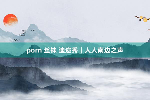 porn 丝袜 迪迩秀｜人人南边之声