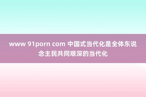 www 91porn com 中国式当代化是全体东说念主民共同艰深的当代化