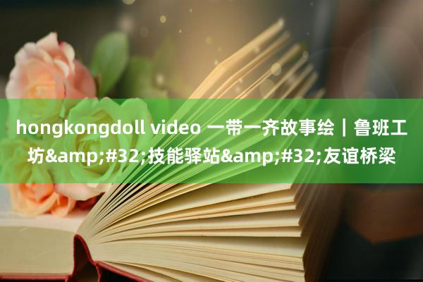 hongkongdoll video 一带一齐故事绘｜鲁班工坊&#32;技能驿站&#32;友谊桥梁
