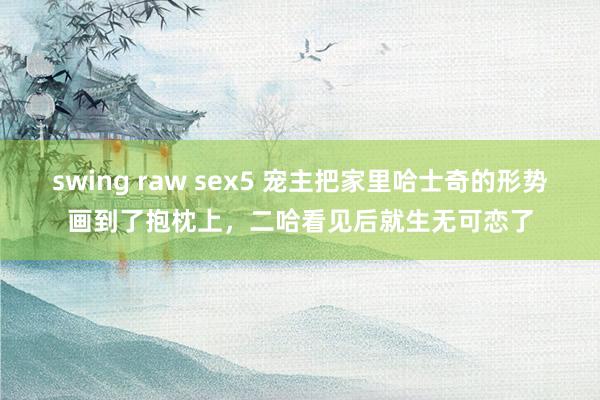 swing raw sex5 宠主把家里哈士奇的形势画到了抱枕上，二哈看见后就生无可恋了