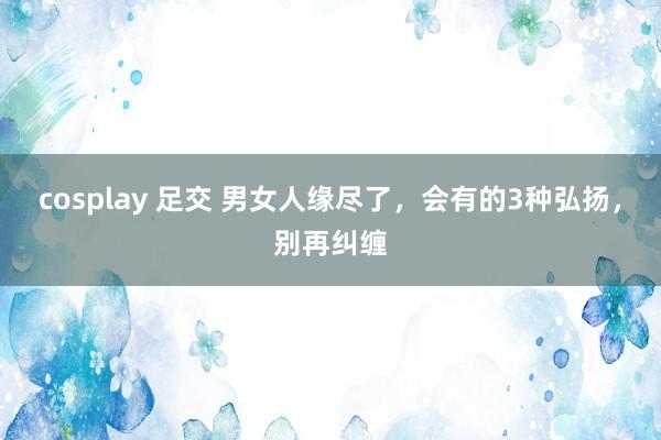 cosplay 足交 男女人缘尽了，会有的3种弘扬，别再纠缠