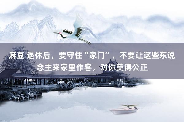 麻豆 退休后，要守住“家门”，不要让这些东说念主来家里作客，对你莫得公正
