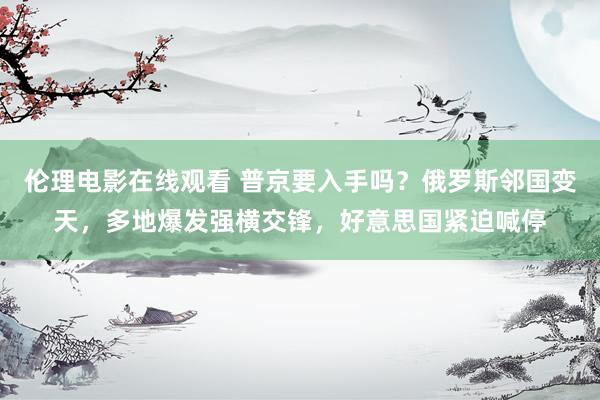 伦理电影在线观看 普京要入手吗？俄罗斯邻国变天，多地爆发强横交锋，好意思国紧迫喊停