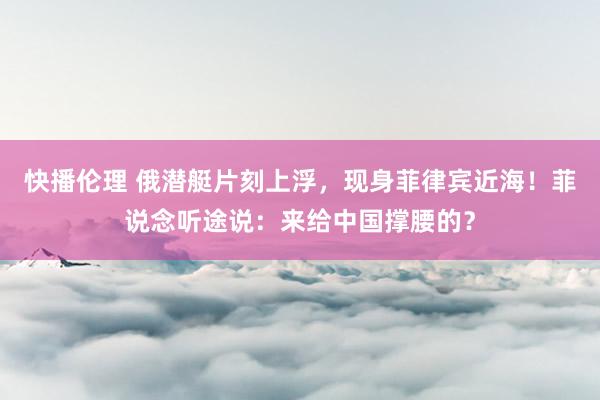 快播伦理 俄潜艇片刻上浮，现身菲律宾近海！菲说念听途说：来给中国撑腰的？