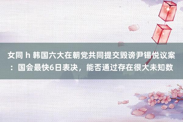 女同 h 韩国六大在朝党共同提交毁谤尹锡悦议案：国会最快6日表决，能否通过存在很大未知数