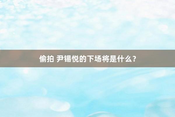 偷拍 尹锡悦的下场将是什么？
