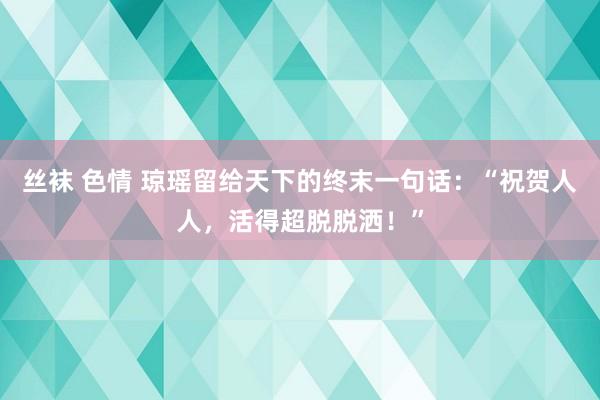 丝袜 色情 琼瑶留给天下的终末一句话：“祝贺人人，活得超脱脱洒！”