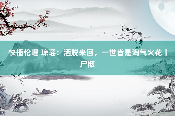 快播伦理 琼瑶：洒脱来回，一世皆是淘气火花｜尸骸