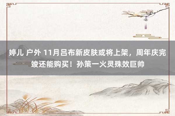 婷儿 户外 11月吕布新皮肤或将上架，周年庆完竣还能购买！孙策一火灵殊效巨帅