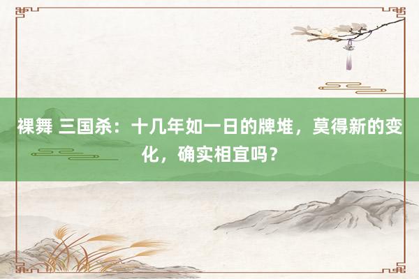 裸舞 三国杀：十几年如一日的牌堆，莫得新的变化，确实相宜吗？