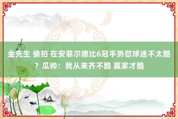 金先生 偷拍 在安菲尔德比6冠手势怼球迷不太酷？瓜帅：我从来齐不酷 赢家才酷