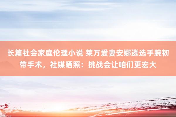 长篇社会家庭伦理小说 莱万爱妻安娜遴选手腕韧带手术，社媒晒照：挑战会让咱们更宏大