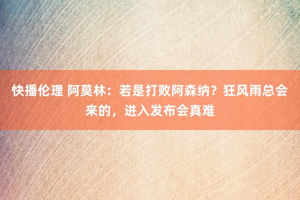 快播伦理 阿莫林：若是打败阿森纳？狂风雨总会来的，进入发布会真难