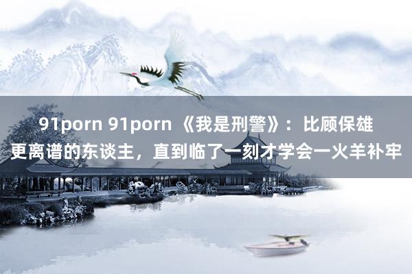 91porn 91porn 《我是刑警》：比顾保雄更离谱的东谈主，直到临了一刻才学会一火羊补牢