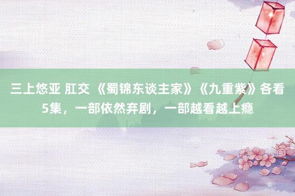三上悠亚 肛交 《蜀锦东谈主家》《九重紫》各看5集，一部依然弃剧，一部越看越上瘾