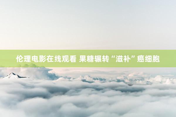 伦理电影在线观看 果糖辗转“滋补”癌细胞