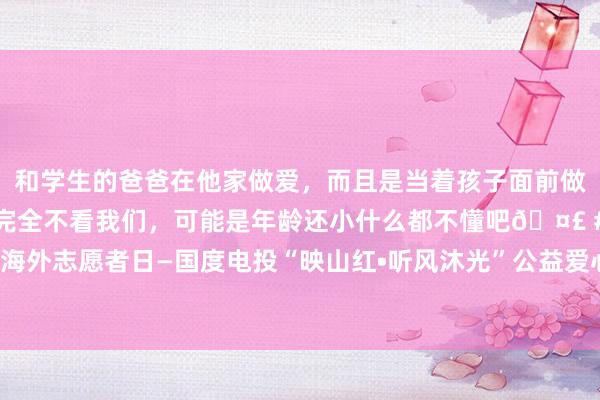 和学生的爸爸在他家做爱，而且是当着孩子面前做爱，太刺激了，孩子完全不看我们，可能是年龄还小什么都不懂吧🤣 #同城 #文爱 #自慰 海外志愿者日—国度电投“映山红•听风沐光”公益爱心技俩祥和启航 助力听障儿童凝听秘要寰球