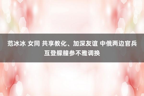范冰冰 女同 共享教化、加深友谊 中俄两边官兵互登艨艟参不雅调换