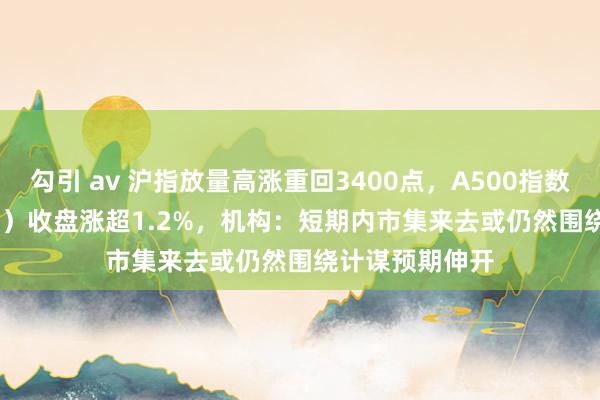 勾引 av 沪指放量高涨重回3400点，A500指数ETF（560610）收盘涨超1.2%，机构：短期内市集来去或仍然围绕计谋预期伸开