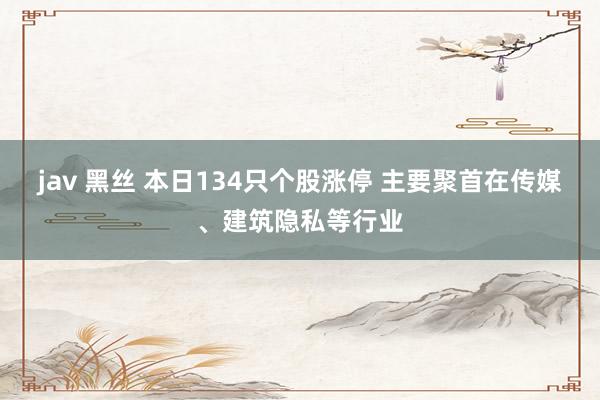jav 黑丝 本日134只个股涨停 主要聚首在传媒、建筑隐私等行业