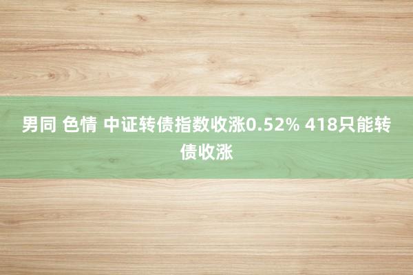 男同 色情 中证转债指数收涨0.52% 418只能转债收涨