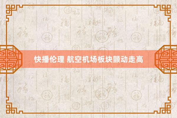 快播伦理 航空机场板块颤动走高