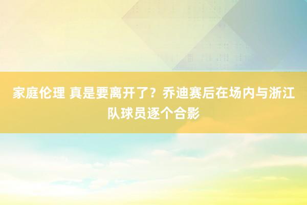 家庭伦理 真是要离开了？乔迪赛后在场内与浙江队球员逐个合影