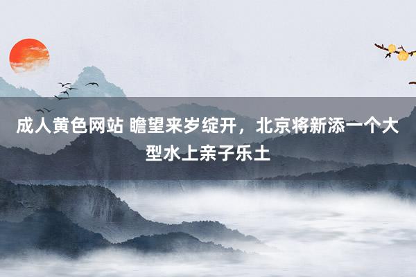 成人黄色网站 瞻望来岁绽开，北京将新添一个大型水上亲子乐土